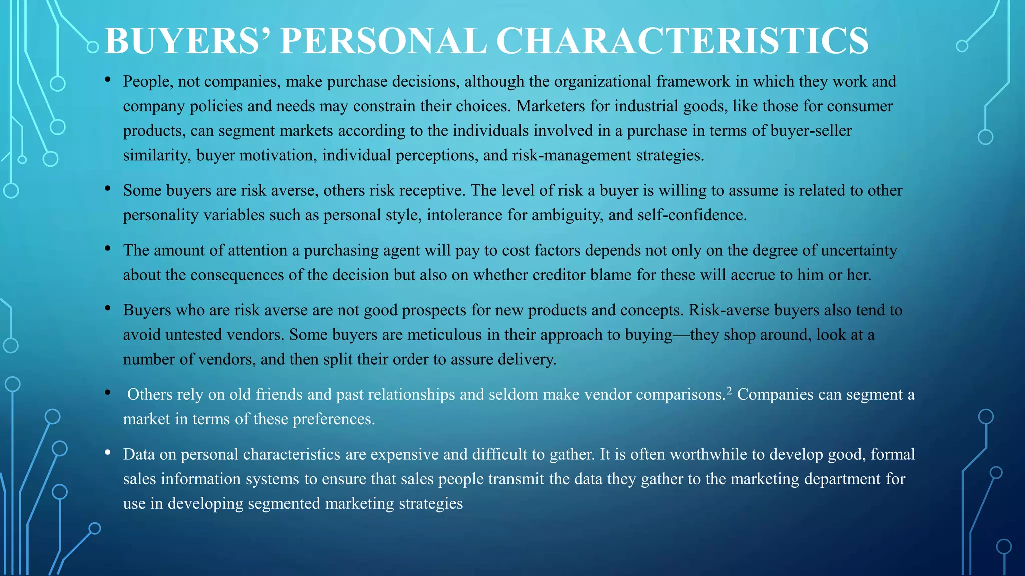 BUYERS’ PERSONAL CHARACTERISTICS
• People, not companies, make purchase decisions, although the organizational framework in which they work and
company policies and needs may constrain their choices. Marketers for industrial goods, like those for consumer
products, can segment markets according to the individuals involved in a purchase in terms of buyer-seller
similarity, buyer motivation, individual perceptions, and risk-management strategies.
• Some buyers are risk averse, others risk receptive. The level of risk a buyer is willing to assume is related to other
personality variables such as personal style, intolerance for ambiguity, and self-confidence.
• The amount of attention a purchasing agent will pay to cost factors depends not only on the degree of uncertainty
about the consequences of the decision but also on whether creditor blame for these will accrue to him or her.
• Buyers who are risk averse are not good prospects for new products and concepts. Risk-averse buyers also tend to
avoid untested vendors. Some buyers are meticulous in their approach to buying—they shop around, look at a
number of vendors, and then split their order to assure delivery.
• Others rely on old friends and past relationships and seldom make vendor comparisons.2 Companies can segment a
market in terms of these preferences.
• Data on personal characteristics are expensive and difficult to gather. It is often worthwhile to develop good, formal
sales information systems to ensure that sales people transmit the data they gather to the marketing department for
use in developing segmented marketing strategies
 