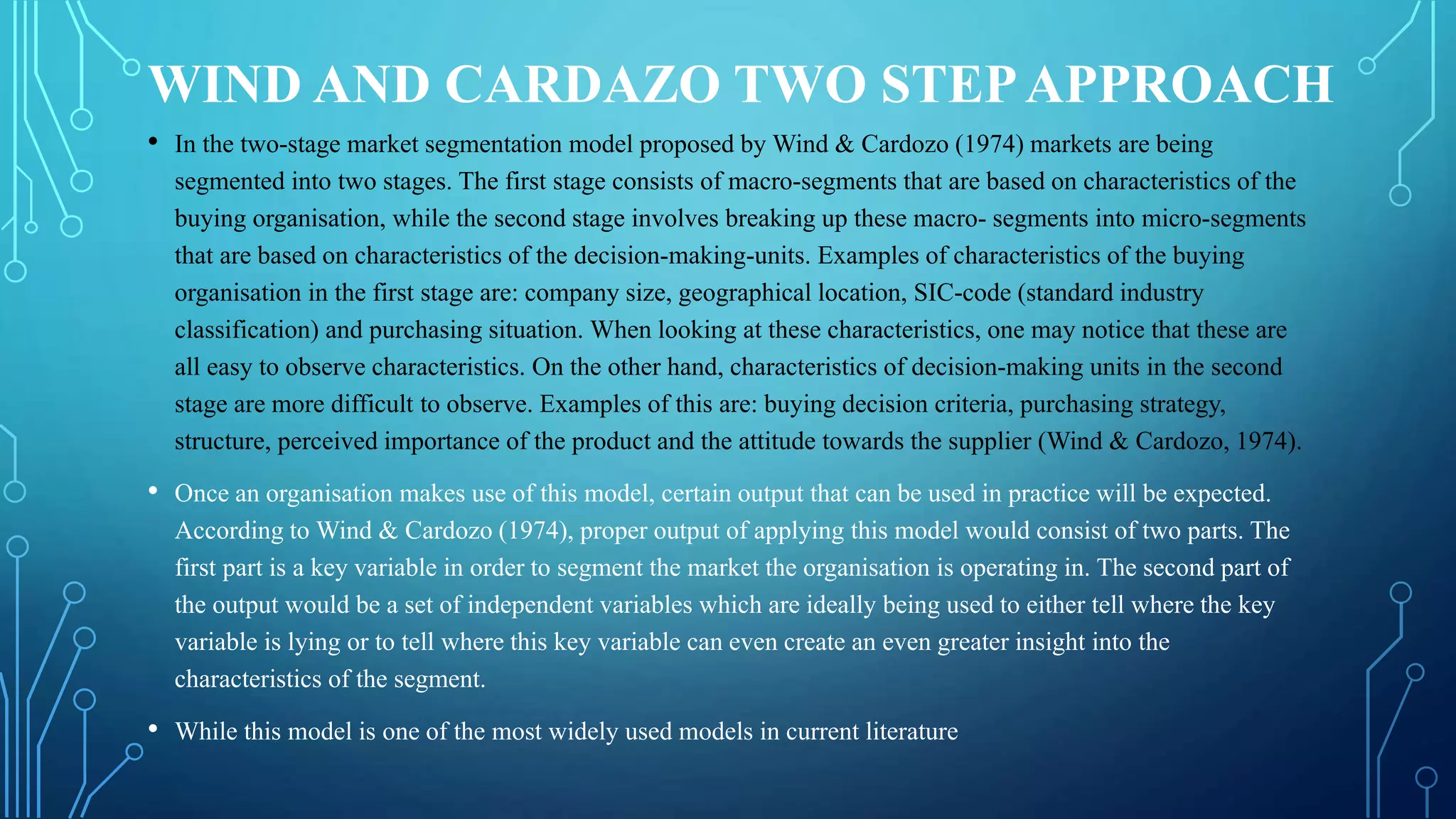 WIND AND CARDAZO TWO STEPAPPROACH
• In the two-stage market segmentation model proposed by Wind & Cardozo (1974) markets are being
segmented into two stages. The first stage consists of macro-segments that are based on characteristics of the
buying organisation, while the second stage involves breaking up these macro- segments into micro-segments
that are based on characteristics of the decision-making-units. Examples of characteristics of the buying
organisation in the first stage are: company size, geographical location, SIC-code (standard industry
classification) and purchasing situation. When looking at these characteristics, one may notice that these are
all easy to observe characteristics. On the other hand, characteristics of decision-making units in the second
stage are more difficult to observe. Examples of this are: buying decision criteria, purchasing strategy,
structure, perceived importance of the product and the attitude towards the supplier (Wind & Cardozo, 1974).
• Once an organisation makes use of this model, certain output that can be used in practice will be expected.
According to Wind & Cardozo (1974), proper output of applying this model would consist of two parts. The
first part is a key variable in order to segment the market the organisation is operating in. The second part of
the output would be a set of independent variables which are ideally being used to either tell where the key
variable is lying or to tell where this key variable can even create an even greater insight into the
characteristics of the segment.
• While this model is one of the most widely used models in current literature
 