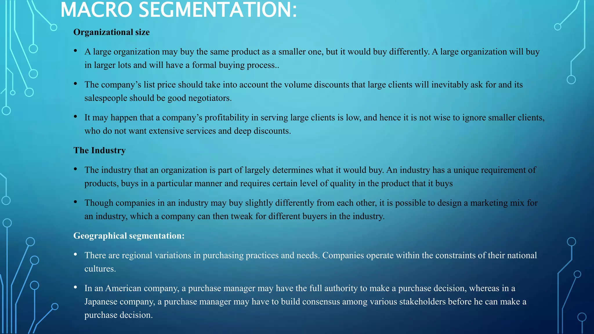 MACRO SEGMENTATION:
Organizational size
• A large organization may buy the same product as a smaller one, but it would buy differently. A large organization will buy
in larger lots and will have a formal buying process..
• The company’s list price should take into account the volume discounts that large clients will inevitably ask for and its
salespeople should be good negotiators.
• It may happen that a company’s profitability in serving large clients is low, and hence it is not wise to ignore smaller clients,
who do not want extensive services and deep discounts.
The Industry
• The industry that an organization is part of largely determines what it would buy. An industry has a unique requirement of
products, buys in a particular manner and requires certain level of quality in the product that it buys
• Though companies in an industry may buy slightly differently from each other, it is possible to design a marketing mix for
an industry, which a company can then tweak for different buyers in the industry.
Geographical segmentation:
• There are regional variations in purchasing practices and needs. Companies operate within the constraints of their national
cultures.
• In an American company, a purchase manager may have the full authority to make a purchase decision, whereas in a
Japanese company, a purchase manager may have to build consensus among various stakeholders before he can make a
purchase decision.
 
