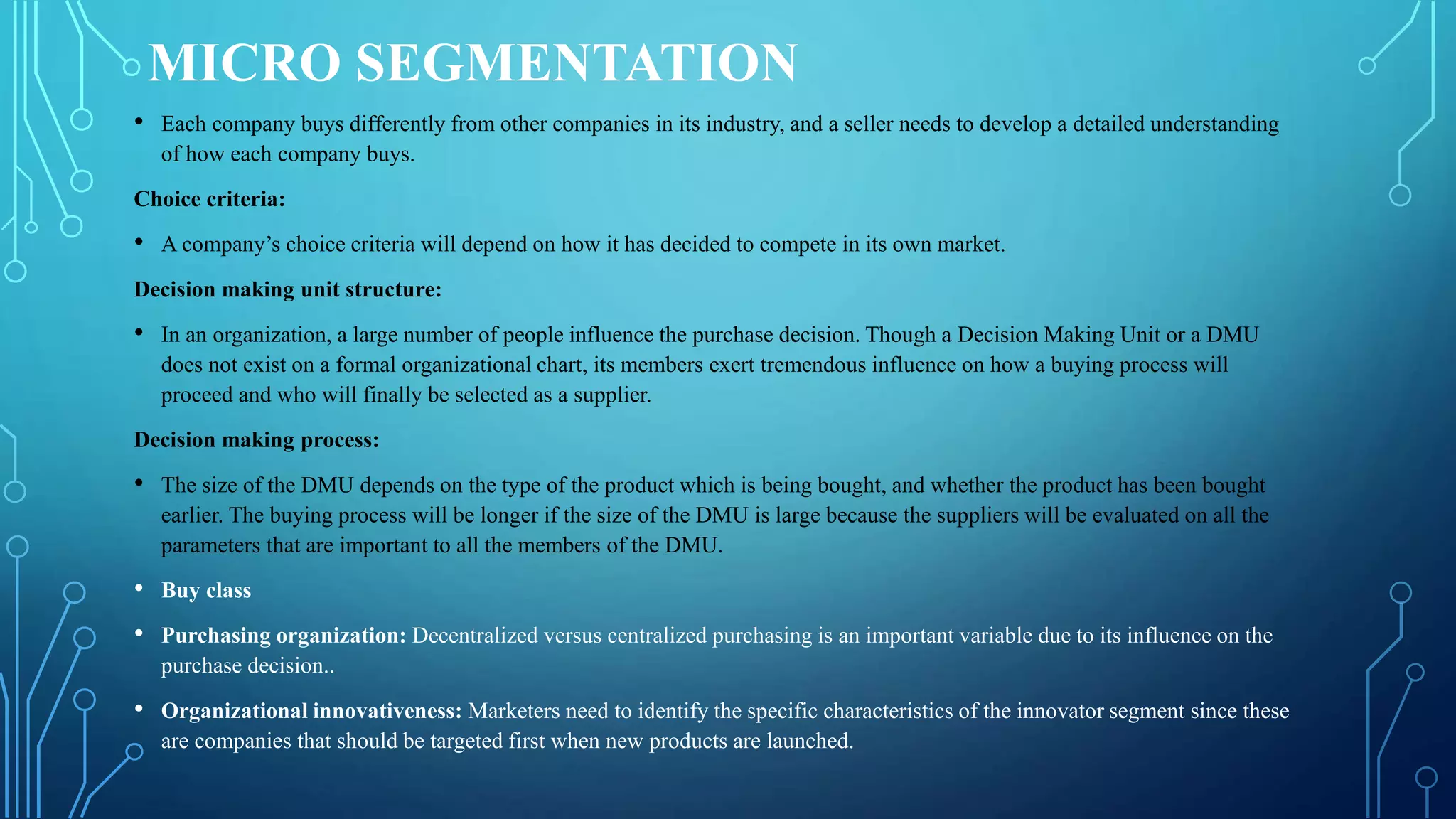 MICRO SEGMENTATION
• Each company buys differently from other companies in its industry, and a seller needs to develop a detailed understanding
of how each company buys.
Choice criteria:
• A company’s choice criteria will depend on how it has decided to compete in its own market.
Decision making unit structure:
• In an organization, a large number of people influence the purchase decision. Though a Decision Making Unit or a DMU
does not exist on a formal organizational chart, its members exert tremendous influence on how a buying process will
proceed and who will finally be selected as a supplier.
Decision making process:
• The size of the DMU depends on the type of the product which is being bought, and whether the product has been bought
earlier. The buying process will be longer if the size of the DMU is large because the suppliers will be evaluated on all the
parameters that are important to all the members of the DMU.
• Buy class
• Purchasing organization: Decentralized versus centralized purchasing is an important variable due to its influence on the
purchase decision..
• Organizational innovativeness: Marketers need to identify the specific characteristics of the innovator segment since these
are companies that should be targeted first when new products are launched.
 