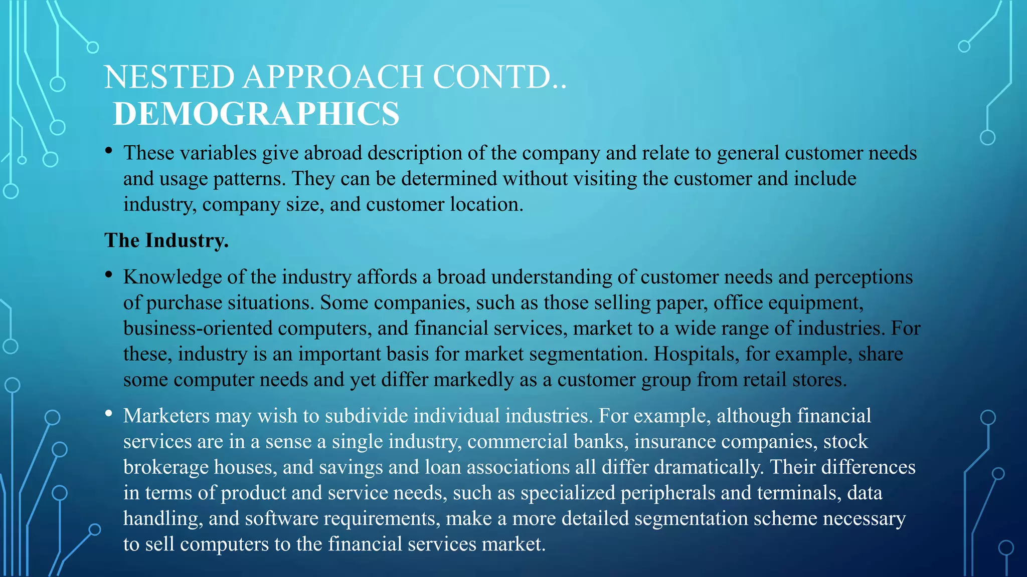NESTED APPROACH CONTD..
DEMOGRAPHICS
• These variables give abroad description of the company and relate to general customer needs
and usage patterns. They can be determined without visiting the customer and include
industry, company size, and customer location.
The Industry.
• Knowledge of the industry affords a broad understanding of customer needs and perceptions
of purchase situations. Some companies, such as those selling paper, office equipment,
business-oriented computers, and financial services, market to a wide range of industries. For
these, industry is an important basis for market segmentation. Hospitals, for example, share
some computer needs and yet differ markedly as a customer group from retail stores.
• Marketers may wish to subdivide individual industries. For example, although financial
services are in a sense a single industry, commercial banks, insurance companies, stock
brokerage houses, and savings and loan associations all differ dramatically. Their differences
in terms of product and service needs, such as specialized peripherals and terminals, data
handling, and software requirements, make a more detailed segmentation scheme necessary
to sell computers to the financial services market.
 