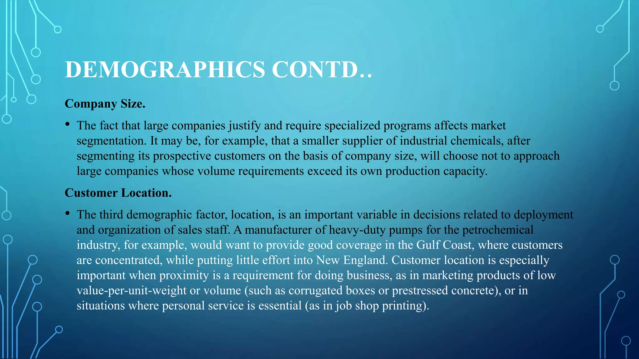 DEMOGRAPHICS CONTD..
Company Size.
• The fact that large companies justify and require specialized programs affects market
segmentation. It may be, for example, that a smaller supplier of industrial chemicals, after
segmenting its prospective customers on the basis of company size, will choose not to approach
large companies whose volume requirements exceed its own production capacity.
Customer Location.
• The third demographic factor, location, is an important variable in decisions related to deployment
and organization of sales staff. A manufacturer of heavy-duty pumps for the petrochemical
industry, for example, would want to provide good coverage in the Gulf Coast, where customers
are concentrated, while putting little effort into New England. Customer location is especially
important when proximity is a requirement for doing business, as in marketing products of low
value-per-unit-weight or volume (such as corrugated boxes or prestressed concrete), or in
situations where personal service is essential (as in job shop printing).
 