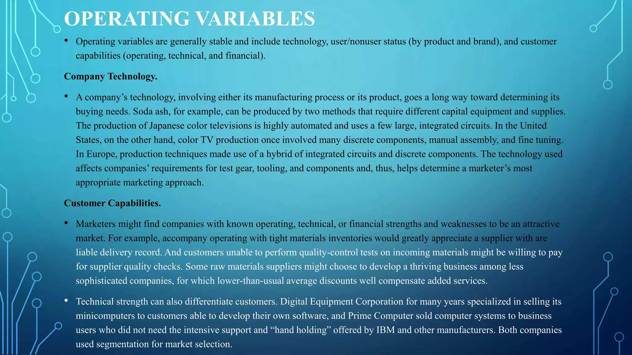 OPERATING VARIABLES
• Operating variables are generally stable and include technology, user/nonuser status (by product and brand), and customer
capabilities (operating, technical, and financial).
Company Technology.
• A company’s technology, involving either its manufacturing process or its product, goes a long way toward determining its
buying needs. Soda ash, for example, can be produced by two methods that require different capital equipment and supplies.
The production of Japanese color televisions is highly automated and uses a few large, integrated circuits. In the United
States, on the other hand, color TV production once involved many discrete components, manual assembly, and fine tuning.
In Europe, production techniques made use of a hybrid of integrated circuits and discrete components. The technology used
affects companies’ requirements for test gear, tooling, and components and, thus, helps determine a marketer’s most
appropriate marketing approach.
Customer Capabilities.
• Marketers might find companies with known operating, technical, or financial strengths and weaknesses to be an attractive
market. For example, accompany operating with tight materials inventories would greatly appreciate a supplier with are
liable delivery record. And customers unable to perform quality-control tests on incoming materials might be willing to pay
for supplier quality checks. Some raw materials suppliers might choose to develop a thriving business among less
sophisticated companies, for which lower-than-usual average discounts well compensate added services.
• Technical strength can also differentiate customers. Digital Equipment Corporation for many years specialized in selling its
minicomputers to customers able to develop their own software, and Prime Computer sold computer systems to business
users who did not need the intensive support and “hand holding” offered by IBM and other manufacturers. Both companies
used segmentation for market selection.
 