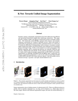 K-Net: Towards Unified Image Segmentation
Wenwei Zhang1
Jiangmiao Pang2
Kai Chen3,4
Chen Change Loy1
1
S-Lab, Nanyang Technological University
2
CUHK-SenseTime Joint Lab, the Chinese University of Hong Kong
3
SenseTime Research 4
Shanghai AI Laboratory
{wenwei001, ccloy}@ntu.edu.sg pangjiangmiao@gmail.com
chenkai@sensetime.com
Abstract
Semantic, instance, and panoptic segmentations have been addressed using different
and specialized frameworks despite their underlying connections. This paper
presents a unified, simple, and effective framework for these essentially similar
tasks. The framework, named K-Net, segments both instances and semantic
categories consistently by a group of learnable kernels, where each kernel is
responsible for generating a mask for either a potential instance or a stuff class.
To remedy the difficulties of distinguishing various instances, we propose a kernel
update strategy that enables each kernel dynamic and conditional on its meaningful
group in the input image. K-Net can be trained in an end-to-end manner with
bipartite matching, and its training and inference are naturally NMS-free and
box-free. Without bells and whistles, K-Net surpasses all previous state-of-the-
art single-model results of panoptic segmentation on MS COCO and semantic
segmentation on ADE20K with 52.1% PQ and 54.3% mIoU, respectively. Its
instance segmentation performance is also on par with Cascade Mask R-CNN
on MS COCO with 60%-90% faster inference speeds. Code and models will be
released at https://github.com/open-mmlab/mmdetection.
1 Introduction
…
Instance
Kernels
Instance
Masks
…
Semantic
Kernels
Semantic
Masks
(a) FCN for Semantic Segmentation Framework (b) K-Net for Instance Segmentation
…
Semantic
&
Instance
Kernels
Panoptic
Masks
(c) K-Net for Panoptic Segmentation
⊛
…
⊛ ⊛
Figure 1: The semantic segmentation (a), the instance (b), and the panoptic segmentation (c) tasks are unified
as a common framework in this paper. In conventional semantic segmentation, each kernel corresponds to a
semantic class. Our framework extends this notion to make each kernel corresponds to either a potential instance
or a semantic class.
Image segmentation aims at finding groups of coherent pixels [43]. There are different notions in
groups, such as semantic categories (e.g., car, dog, cat) or instances (e.g., objects that coexist in
the same image). Based on the different segmentation targets, the tasks are termed differently, i.e.,
Preprint. Under review.
arXiv:2106.14855v1
[cs.CV]
28
Jun
2021
 