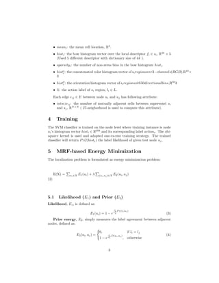 ˆ meani: the mean cell location, R3
.
ˆ histi: the bow histogram vector over the local descriptor fi ∈ si, R4k
× 5
(Used 5 diﬀerent descriptor with dictionary size of 4k ).
ˆ sparsityi: the number of non-zeros bins in the bow histogram histi.
ˆ histc
i : the concatenated color histogram vector of siregionover3−channels(RGB),R10
×
3
ˆ histg
i : the orientation histogram vector of siregionwith50directionalbins,R50
3
ˆ li: the action label of si region, li ∈ L.
Each edge eij ∈ E between node ui and uj has following attribute:
ˆ intsizeij: the number of mutually adjacent cells between supervoxel si
and sj, RN×N
( 27-neigborhood is used to compute this attribute).
4 Training
The SVM classiﬁer is trained on the node level where training instance is node
ui’s histogram vector histi ∈ R20k
and its corresponding label actioni. The chi-
square kernel is used and adopted one-vs-rest training strategy. The trained
classiﬁer will return Pr(l|histj) the label likelihood of given test node uj.
5 MRF-based Energy Minimization
The localization problem is formulated as energy minimization problem:
E(X) = ui∈X E1(ui) + λ (ui,uj )∈X E2(ui, uj)
(2)
5.1 Likelihood (E1) and Prior (E2)
Likelihood, E1, is deﬁned as:
E1(ui) = 1 − e
1
σ2
d
P r(li|ui)
(3)
Prior energy, E2, simply measures the label agreement between adjacent
nodes, deﬁned as:
E2(ui, uj) =
0, if li = lj
1 − e
1
σ2
s
D(ui,uj )
, otherwise
(4)
3
 