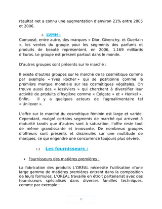 résultat net a connu une augmentation d’environ 21% entre 2005
et 2006.
d. LVMH :
Composé, entre autre, des marques « Dior, Givenchy, et Guerlain
», les ventes du groupe pour les segments des parfums et
produits de beauté représentent, en 2006, 1.169 milliards
d’Euros. Le groupe est présent partout dans le monde.
D’autres groupes sont présents sur le marché :
Il existe d’autres groupes sur le marché de la cosmétique comme
par exemple « Yves Rocher » qui se positionne comme la
première marque mondiale sur les cosmétiques végétales. On
trouve aussi des « lessiviers » qui cherchent à diversifier leur
activité de produits d’hygiène comme « Colgate » et « Henkel ».
Enfin, il y a quelques acteurs de l’agroalimentaire tel
« Unilever ».
L’offre sur le marché du cosmétique féminin est large et variée.
Cependant, malgré certains segments de marché qui arrivent à
maturité tandis que d’autres sont à saturation, l’offre reste tout
de même grandissante et innovante. De nombreux groupes
d’offreurs sont présents et dissimulés sur une multitude de
marques, ce qui engendre une concurrence toujours plus sévère.
1.3 Les fournisseurs :
 Fournisseurs des matières premières :
La fabrication des produits L’ORÉAL nécessite l’utilisation d’une
large gamme de matières premières entrant dans la composition
de leurs formules. L’ORÉAL travaille en étroit partenariat avec des
fournisseurs spécialisés dans diverses familles techniques,
comme par exemple :
11
 
