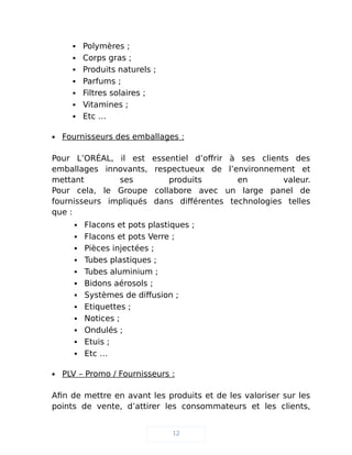  Polymères ;
 Corps gras ;
 Produits naturels ;
 Parfums ;
 Filtres solaires ;
 Vitamines ;
 Etc …
 Fournisseurs des emballages :
Pour L’ORÉAL, il est essentiel d’offrir à ses clients des
emballages innovants, respectueux de l’environnement et
mettant ses produits en valeur.
Pour cela, le Groupe collabore avec un large panel de
fournisseurs impliqués dans différentes technologies telles
que :
 Flacons et pots plastiques ;
 Flacons et pots Verre ;
 Pièces injectées ;
 Tubes plastiques ;
 Tubes aluminium ;
 Bidons aérosols ;
 Systèmes de diffusion ;
 Etiquettes ;
 Notices ;
 Ondulés ;
 Etuis ;
 Etc …
 PLV – Promo / Fournisseurs :
Afin de mettre en avant les produits et de les valoriser sur les
points de vente, d’attirer les consommateurs et les clients,
12
 