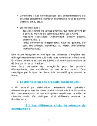  Conseillers : Les connaissances des consommateurs qui
ont déjà consommé le produit cosmétique haut de gamme
(Famille, amis, etc.) ;
 Les distributeurs :
- Tous les circuits de ventes directes, qui représentent 10
à 15% du marché du cosmétique total (ex : Avon) ;
- Magasins spécialisés (Marionnaud, Beauty Succes,
Sephora, etc.) ;
- Petits commerces indépendants haut de gamme, qui
sont relativement nombreux au Maroc (Parfumeries
indépendantes).
Une étude française estime que les dépenses d’hygiène des
ménages représenteraient 1,35% de leurs revenus en milieu rural.
En milieu urbain, elles sont de 1,80%, soit une consommation de
65 Dhs par an et par habitant.
Une forte demande est enregistrée pour les produits
démaquillants, des anti-tâches et des écrans totaux. Cela
s’explique par le type de climat très ensoleillé que connaît le
Maroc.
2. La distribution des produits cosmétiques :
« On entend par distribution, l’ensemble des opérations
nécessaires pour que les biens produits soient mis à la disposition
des consommateurs ou des entreprises constituant la cible de
clientèle visée. On distingue ainsi différents réseaux de
distribution ».
2.1 Les différents choix de réseaux de
distribution :
15
 