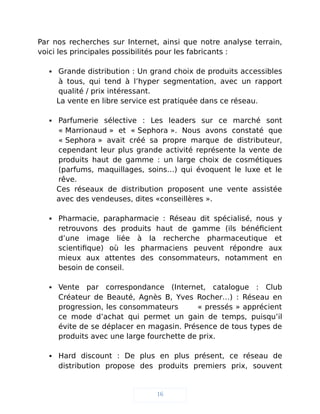 Par nos recherches sur Internet, ainsi que notre analyse terrain,
voici les principales possibilités pour les fabricants :
 Grande distribution : Un grand choix de produits accessibles
à tous, qui tend à l’hyper segmentation, avec un rapport
qualité / prix intéressant.
La vente en libre service est pratiquée dans ce réseau.
 Parfumerie sélective : Les leaders sur ce marché sont
« Marrionaud » et « Sephora ». Nous avons constaté que
« Sephora » avait créé sa propre marque de distributeur,
cependant leur plus grande activité représente la vente de
produits haut de gamme : un large choix de cosmétiques
(parfums, maquillages, soins…) qui évoquent le luxe et le
rêve.
Ces réseaux de distribution proposent une vente assistée
avec des vendeuses, dites «conseillères ».
 Pharmacie, parapharmacie : Réseau dit spécialisé, nous y
retrouvons des produits haut de gamme (ils bénéficient
d’une image liée à la recherche pharmaceutique et
scientifique) où les pharmaciens peuvent répondre aux
mieux aux attentes des consommateurs, notamment en
besoin de conseil.
 Vente par correspondance (Internet, catalogue : Club
Créateur de Beauté, Agnès B, Yves Rocher…) : Réseau en
progression, les consommateurs « pressés » apprécient
ce mode d’achat qui permet un gain de temps, puisqu’il
évite de se déplacer en magasin. Présence de tous types de
produits avec une large fourchette de prix.
 Hard discount : De plus en plus présent, ce réseau de
distribution propose des produits premiers prix, souvent
16
 
