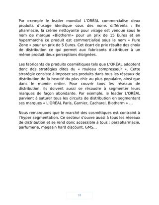 Par exemple le leader mondial L’ORÉAL commercialise deux
produits d’usage identique sous des noms différents : En
pharmacie, la crème nettoyante pour visage est vendue sous le
nom de marque «Biotherm» pour un prix de 15 Euros et en
hypermarché ce produit est commercialisé sous le nom « Pure
Zone » pour un prix de 5 Euros. Cet écart de prix résulte des choix
de distribution ce qui permet aux fabricants d’attribuer à un
même produit deux perceptions éloignées.
Les fabricants de produits cosmétiques tels que L’ORÉAL adoptent
donc des stratégies dites du « rouleau compresseur ». Cette
stratégie consiste à imposer ses produits dans tous les réseaux de
distribution de la beauté du plus chic au plus populaire, ainsi que
dans le monde entier. Pour couvrir tous les réseaux de
distribution, ils doivent aussi se résoudre à segmenter leurs
marques de façon abondante. Par exemple, le leader L’ORÉAL
parvient à saturer tous les circuits de distribution en segmentant
ses marques « L’ORÉAL Paris, Garnier, Cacharel, Biotherm » …
Nous remarquons que le marché des cosmétiques est contraint à
l’hyper segmentation. Ce secteur s’ouvre aussi à tous les réseaux
de distribution et se rend donc accessible à tous : parapharmacie,
parfumerie, magasin hard discount, GMS…
18
 