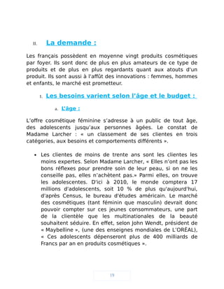 II. La demande :
Les français possèdent en moyenne vingt produits cosmétiques
par foyer. Ils sont donc de plus en plus amateurs de ce type de
produits et de plus en plus regardants quant aux atouts d'un
produit. Ils sont aussi à l'affût des innovations : femmes, hommes
et enfants, le marché est prometteur.
1. Les besoins varient selon l’âge et le budget :
a. L’âge :
L’offre cosmétique féminine s’adresse à un public de tout âge,
des adolescents jusqu’aux personnes âgées. Le constat de
Madame Larcher : « un classement de ses clientes en trois
catégories, aux besoins et comportements différents ».
 Les clientes de moins de trente ans sont les clientes les
moins expertes. Selon Madame Larcher, « Elles n’ont pas les
bons réflexes pour prendre soin de leur peau, si on ne les
conseille pas, elles n’achètent pas.» Parmi elles, on trouve
les adolescentes. D'ici à 2010, le monde comptera 17
millions d'adolescents, soit 10 % de plus qu'aujourd'hui,
d'après Census, le bureau d'études américain. Le marché
des cosmétiques (tant féminin que masculin) devrait donc
pouvoir compter sur ces jeunes consommateurs, une part
de la clientèle que les multinationales de la beauté
souhaitent séduire. En effet, selon John Wendt, président de
« Maybelline », (une des enseignes mondiales de L’ORÉAL),
« Ces adolescents dépenseront plus de 400 milliards de
Francs par an en produits cosmétiques ».
19
 