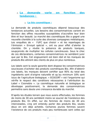 2. La demande varie en fonction des
tendances :
a. La bio cosmétique :
La demande de produits cosmétiques dépend beaucoup des
tendances actuelles. Les besoins des consommatrices varient en
fonction des offres nouvelles susceptibles d’accroître leur bien
être et leur beauté. Le marché des cosmétiques Bio a gagné une
nouvelle clientèle à la suite des diverses campagnes médiatiques.
Les enquêtes de « l’UFC que choisir » et les reportages de
l’émission « Envoyé spécial », ont eu pour effet d’alerter la
clientèle. On y révèle la présence de produits toxiques,
soupçonnés de multiplier les cellules cancéreuses. Sous le choc
de ces déclarations, certaines consommatrices ne semblent jurer
que par le Bio. Cet engouement est bien réel et les marques de
produits Bio attirent des clients de plus en plus nombreux.
Les labels sont la seule garantie dont dispose les consommatrices
soucieuses d’acheter des produits cosmétiques Bio. Afin d’obtenir
ces labels, les marques doivent certifier que 95% du total des
ingrédients sont d’origine naturelle et qu’au minimum 10% sont
issus de l’agriculture biologique. « ECOCERT » est l’organisme qui
vérifie le respect des conditions nécessaires à l’attribution du
Label « Cosmebio ». La cosmétique naturelle et biologique se
développe positivement, la demande des consommatrices
permettra sans doute une croissance durable du marché.
D’après les études terrain que nous avons effectuées, les femmes
de moins de 30 ans semblent moins se soucier de l’existence des
produits Bio. En effet, sur dix femmes de moins de 30 ans
interviewées, cinq ont entendu parler des produits Bio, seules
deux en ont déjà achetés. Certaines jeunes femmes savent
l’existence de ces produits mais peu nombreuses sont celles qui
21
 