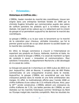 I. Présentation :
Historique et Chiffres clés :
L’ORÉAL, leader mondial du marché des cosmétiques, trouve son
origine dans une entreprise familiale fondée en 1909 par le
chimiste Eugène Schueller qui commercialise auprès des salons
de coiffure parisiens les produits qu’il a lui-même conçus et
réalisés. Cet esprit et les valeurs qui s’y rattachent sont le ciment
du groupe et lui permettent aujourd’hui de dominer le marché des
cosmétiques.
Le groupe L’ORÉAL a vu le jour avec le lancement sur le marché
de la coloration pour cheveux, véritable innovation, qui fut le
premier grand succès de ce qui allait devenir la société leader sur
le marché des cosmétiques.
En 1912, le Groupe commence à s'ouvrir à l'international en
exportant ses produits en France, Hollande, Autriche et Italie. Au
cours du siècle le Groupe L’ORÉAL n’a cessé de maintenir sa ligne
de conduite à savoir « innovation et communication». Pour
satisfaire l’innovation, le département Recherche a été développé
et n’a cessé de croître.
Le Groupe est passé de 3 chercheurs en 1920 à plus de 2823 à ce
jour. Aujourd’hui, côté en Bourse, il compte plus de 400 filiales
commerciales et une cinquantaine d’usines dans le monde.
Aujourd'hui, le groupe L’ORÉAL est caractérisé par une forte
croissance partout dans le monde et une forte amélioration des
marges. En effet, la multinationale affiche pour l'année 2008 un
chiffre d'affaires d’une valeur de 17,5 milliards d’Euros. Ainsi, pour
la 19ème
année consécutive, L’ORÉAL obtient une croissance du
chiffre d'affaires de 7,1%. Les belles percées de L’ORÉAL se sont
réalisées sur les marchés historiques comme l’Amérique du Nord
ou l’Europe malgré des marchés compétitifs. Mais les résultats les
28
 