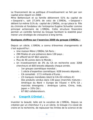Le financement de sa politique d’investissement se fait par son
capital ainsi réparti en 2008 :
Mme Bettencourt et sa famille détiennent 51% du capital de
« Gesparal », soit 27,54% de celui de L’ORÉAL. « Gesparal »
détient lui-même 51% du capital de L’ORÉAL, ce qui place la fille
du chimiste et fondateur de l’entreprise Eugène Schueller comme
principal actionnaire de L’ORÉAL. Cette structure financière
permet un contrôle familial du Groupe facilitant la stabilité pour
mener une stratégie de croissance à long terme.
Quelques chiffres sur l’exercice 2009 du groupe L’ORÉAL :
Depuis un siècle, L’ORÉAL a connu d'énormes changements et
c'est aujourd’hui :
 Une maison Mère L’ORÉAL SA Paris ;
 290 filiales et une présence dans 130 pays ;
 Un effectif de 67 662 salariés ;
 Plus de 40 usines dans le Monde ;
 Un investissement de 3% du CA en recherche avec 3268
chercheurs et 600 brevets déposés chaque année.
- 1er groupe cosmétique mondial ;
- 1 siècle d’expertise cosmétique / 628 brevets déposés ;
- CA consolidé : 17,5 milliards d’Euros ;
- 23 marques mondiales (dont le CA>50 millions €)
Des produits vendus dans 130 pays (marchés matures :
Amérique du Nord + Europe de l’Ouest = 67% CA ;
marchés émergents : Amérique Latine, Chine, Inde,
Japon = 33% CA) ;
- 67 662 collaborateurs.
II. L’esprit L’Oréal :
Inventer la beauté, telle est la vocation de L’ORÉAL. Depuis sa
création par un chercheur il y a un siècle, le Groupe n’a cessé de
croire en la recherche, de repousser les limites de la science et de
30
 