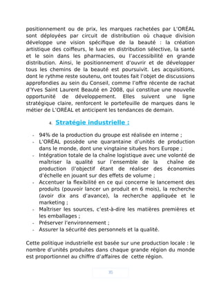 positionnement ou de prix, les marques rachetées par L’ORÉAL
sont déployées par circuit de distribution où chaque division
développe une vision spécifique de la beauté : la création
artistique des coiffeurs, le luxe en distribution sélective, la santé
et le soin dans les pharmacies, ou l’accessibilité en grande
distribution. Ainsi, le positionnement d’ouvrir et de développer
tous les chemins de la beauté est poursuivit. Les acquisitions,
dont le rythme reste soutenu, ont toutes fait l’objet de discussions
approfondies au sein du Conseil, comme l’offre récente de rachat
d’Yves Saint Laurent Beauté en 2008, qui constitue une nouvelle
opportunité de développement. Elles suivent une ligne
stratégique claire, renforcent le portefeuille de marques dans le
métier de L’ORÉAL et anticipent les tendances de demain.
4. Stratégie industrielle :
- 94% de la production du groupe est réalisée en interne ;
- L’ORÉAL possède une quarantaine d’unités de production
dans le monde, dont une vingtaine situées hors Europe ;
- Intégration totale de la chaîne logistique avec une volonté de
maîtriser la qualité sur l’ensemble de la chaîne de
production (l’objectif étant de réaliser des économies
d’échelle en jouant sur des effets de volume ;
- Accentuer la flexibilité en ce qui concerne le lancement des
produits (pouvoir lancer un produit en 6 mois), la recherche
(avoir dix ans d’avance), la recherche appliquée et le
marketing ;
- Maîtriser les sources, c’est-à-dire les matières premières et
les emballages ;
- Préserver l’environnement ;
- Assurer la sécurité des personnels et la qualité.
Cette politique industrielle est basée sur une production locale : le
nombre d’unités produites dans chaque grande région du monde
est proportionnel au chiffre d’affaires de cette région.
35
 