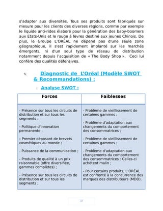 s’adapter aux diversités. Tous ses produits sont fabriqués sur
mesure pour les clients des diverses régions, comme par exemple
le liquide anti-rides élaboré pour la génération des baby-boomers
aux Etats-Unis et le rouge à lèvres destiné aux jeunes Chinois. De
plus, le Groupe L’ORÉAL ne dépend pas d'une seule zone
géographique, il s'est rapidement implanté sur les marchés
émergents, ni d'un seul type de réseau de distribution
notamment depuis l'acquisition de « The Body Shop ». Ceci lui
confère des qualités défensives.
V. Diagnostic de L’Oréal (Modèle SWOT
& Recommandations) :
1. Analyse SWOT :
Forces Faiblesses
- Présence sur tous les circuits de
distribution et sur tous les
segments ;
- Politique d'innovation
permanente ;
- Premier déposant de brevets
cosmétiques au monde ;
- Puissance de la communication ;
- Produits de qualité à un prix
raisonnable (offre diversifiée,
gammes complètes) ;
- Présence sur tous les circuits de
distribution et sur tous les
segments ;
- Problème de vieillissement de
certaines gammes ;
- Problème d'adaptation aux
changements du comportement
des consommatrices ;
- Problème de vieillissement de
certaines gammes ;
- Problème d'adaptation aux
changements du comportement
des consommatrices : Celles-ci
achètent malin ;
- Pour certains produits, L’ORÉAL
est confronté à la concurrence des
marques des distributeurs (MDD).
37
 