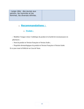 - Large cible : des jeunes aux
seniors, les hommes et les
femmes, les diverses ethnies.
2. Recommandations :
a. Produit :
- Modifier l’image et donc l’esthétique du produit et la facilité de reconnaissance en
pharmacie ;
- Nom du produit en Version Française et Version Arabe ;
- Propriétés dermatologiques du produit en Version Française et Version Arabe.
Et ce pour toute la Publicité sur Lieu de Vente.
40
 