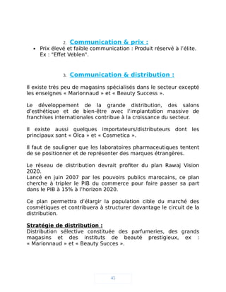 2. Communication & prix :
 Prix élevé et faible communication : Produit réservé à l’élite.
Ex : "Effet Veblen".
3. Communication & distribution :
Il existe très peu de magasins spécialisés dans le secteur excepté
les enseignes « Marionnaud » et « Beauty Success ».
Le développement de la grande distribution, des salons
d’esthétique et de bien-être avec l’implantation massive de
franchises internationales contribue à la croissance du secteur.
Il existe aussi quelques importateurs/distributeurs dont les
principaux sont « Olca » et « Cosmetica ».
Il faut de souligner que les laboratoires pharmaceutiques tentent
de se positionner et de représenter des marques étrangères.
Le réseau de distribution devrait profiter du plan Rawaj Vision
2020.
Lancé en juin 2007 par les pouvoirs publics marocains, ce plan
cherche à tripler le PIB du commerce pour faire passer sa part
dans le PIB à 15% à l’horizon 2020.
Ce plan permettra d’élargir la population cible du marché des
cosmétiques et contribuera à structurer davantage le circuit de la
distribution.
Stratégie de distribution :
Distribution sélective constituée des parfumeries, des grands
magasins et des instituts de beauté prestigieux, ex :
« Marionnaud » et « Beauty Succes ».
45
 
