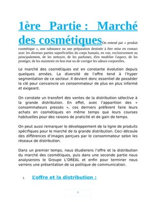 1ère Partie : Marché
des cosmétiquesOn entend par « produit
cosmétique », une substance ou une préparation destinée à être mise en contact
avec les diverses parties superficielles du corps humain, en vue, exclusivement ou
principalement, de les nettoyer, de les parfumer, d'en modifier l'aspect, de les
protéger, de les maintenir en bon état ou de corriger les odeurs corporelles.
Le marché des cosmétiques est en constante évolution depuis
quelques années. La diversité de l’offre tend à l’hyper
segmentation de ce secteur. Il devient donc essentiel de posséder
la clé pour convaincre un consommateur de plus en plus informé
et exigeant.
On constate un transfert des ventes de la distribution sélective à
la grande distribution. En effet, avec l’apparition des «
consommateurs pressés », ces derniers préfèrent faire leurs
achats en cosmétiques en même temps que leurs courses
habituelles pour des raisons de praticité et de gain de temps.
On peut aussi remarquer le développement de la ligne de produits
spécifiques pour le marché de la grande distribution. Ceci découle
des différences d’images perçues par le consommateur selon les
réseaux de distribution.
Dans un premier temps, nous étudierons l’offre et la distribution
du marché des cosmétiques, puis dans une seconde partie nous
analyserons le Groupe L’ORÉAL et enfin pour terminer nous
verrons une présentation de sa politique de communication.
I. L’offre et la distribution :
6
 