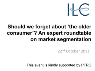 Should we forget about ‘the older
consumer’? An expert roundtable
on market segmentation
22nd October 2013
This event is kindly supported by PFRC

 