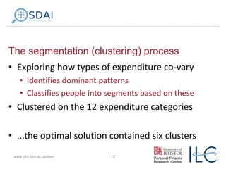 The segmentation (clustering) process
• Exploring how types of expenditure co-vary
• Identifies dominant patterns
• Classifies people into segments based on these

• Clustered on the 12 expenditure categories
• ...the optimal solution contained six clusters
www.pfrc.bris.ac.uk/esrc

12

 