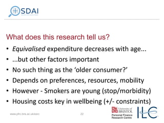 What does this research tell us?
•
•
•
•
•
•

Equivalised expenditure decreases with age...
...but other factors important
No such thing as the ‘older consumer?’
Depends on preferences, resources, mobility
However - Smokers are young (stop/morbidity)
Housing costs key in wellbeing (+/- constraints)
www.pfrc.bris.ac.uk/esrc

22

 