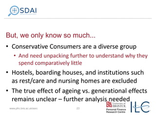 But, we only know so much...
• Conservative Consumers are a diverse group
• And need unpacking further to understand why they
spend comparatively little

• Hostels, boarding houses, and institutions such
as rest/care and nursing homes are excluded
• The true effect of ageing vs. generational effects
remains unclear – further analysis needed
www.pfrc.bris.ac.uk/esrc

23

 