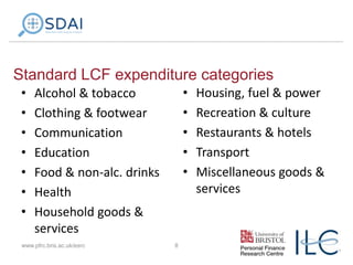 Standard LCF expenditure categories
•
•
•
•
•
•
•

•
•
•
•
•

Alcohol & tobacco
Clothing & footwear
Communication
Education
Food & non-alc. drinks
Health
Household goods &
services

www.pfrc.bris.ac.uk/esrc

8

Housing, fuel & power
Recreation & culture
Restaurants & hotels
Transport
Miscellaneous goods &
services

 