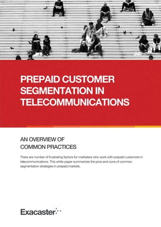 PREPAID CUSTOMER
SEGMENTATION IN
TELECOMMUNICATIONS

AN OVERVIEW OF
COMMON PRACTICES
There are number of frustrating factors for marketers who work with prepaid customers in
telecommunications. This white paper summarizes the pros and cons of common
segmentation strategies in prepaid markets.

 