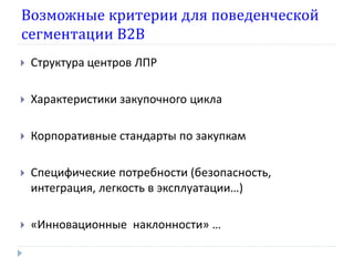 Возможные критерии для поведенческой
сегментации В2В
   Структура центров ЛПР

   Характеристики закупочного цикла

   Корпоративные стандарты по закупкам

   Специфические потребности (безопасность,
    интеграция, легкость в эксплуатации…)

   «Инновационные наклонности» …
 