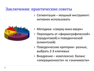 Заключения: практические советы
                Сегментация – мощный инструмент:
                 активнее использовать

                Методика: «сверху-вниз-вверх»
                Переходить от «фирмографической»
                 (продуктовой) к поведенческой
                 (клиентской)
                Поведенческие критерии– разные,
                 выбрать 2-3 ключевых
                Внедрение – комплексно: баланс
                 «операционности» vs «значимости»
 