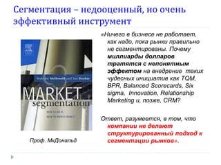 Сегментация – недооценный, но очень
эффективный инструмент
                     «Ничего в бизнесе не работает,
                       как надо, пока рынки правильно
                       не сегментированы. Почему
                       миллиарды долларов
                       тратятся с непонятным
                       эффектом на внедрение таких
                       чудесных инициатив как TQM,
                       BPR, Balanced Scorecards, Six
                       sigma, Іnnovation, Relationship
                       Marketing и, позже, CRM?


                     Ответ, разумеется, в том, что
                      компании не делают
                      структурированный подход к
   Проф. МкДональд    сегментации рынков».
 