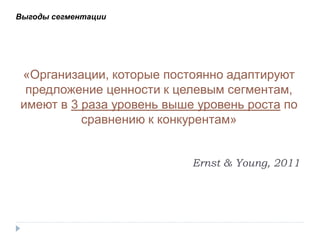 Выгоды сегментации




«Организации, которые постоянно адаптируют
 предложение ценности к целевым сегментам,
имеют в 3 раза уровень выше уровень роста по
          сравнению к конкурентам»


                           Ernst & Young, 2011
 