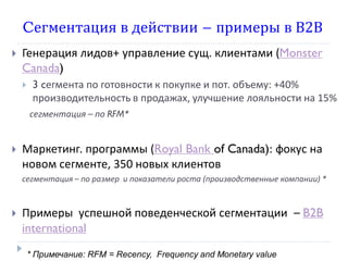 Cегментация в действии – примеры в В2В
   Генерация лидов+ управление сущ. клиентами (Monster
    Canada)
        3 cегмента по готовности к покупке и пот. объему: +40%
         производительность в продажах, улучшение лояльности на 15%
        сегментация – по RFM*


   Маркетинг. программы (Royal Bank of Canada): фокус на
    новом сегменте, 350 новых клиентов
    сегментация – по размер и показатели роста (производственные компании) *



   Примеры успешной поведенческой сегментации – B2B
    international

        * Примечание: RFM = Recency, Frequency and Monetary value
 