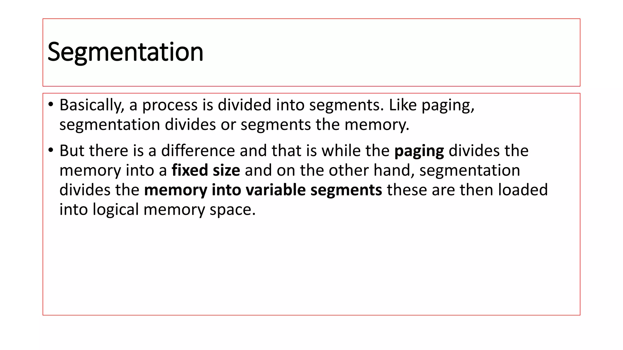 Segmentation
&bull; Basically, a process is divided into segments. Like paging,
segmentation divides or segments the memory.
&bull; But there is a difference and that is while the paging divides the
memory into a fixed size and on the other hand, segmentation
divides the memory into variable segments these are then loaded
into logical memory space.
 