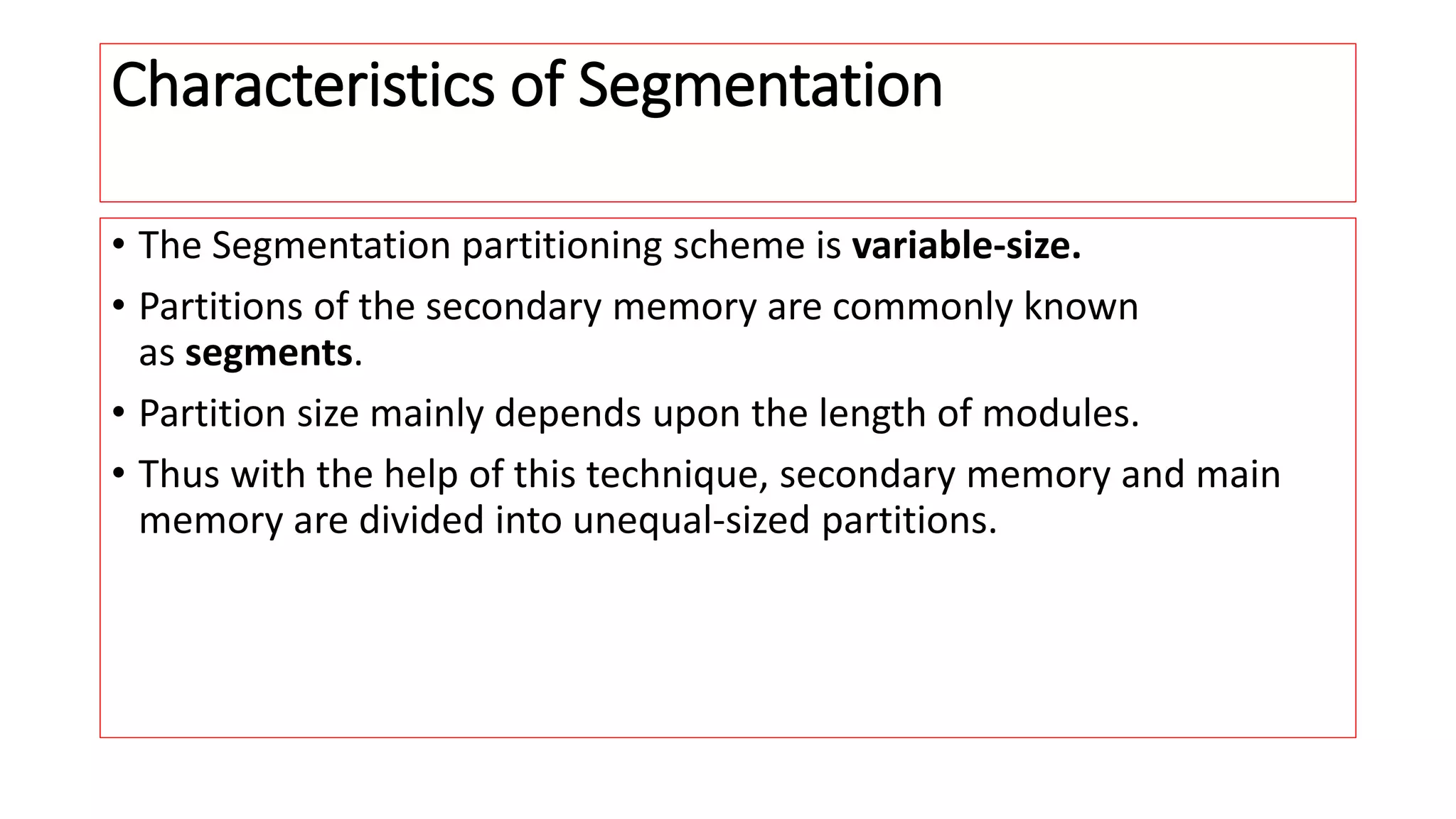 Characteristics of Segmentation
&bull; The Segmentation partitioning scheme is variable-size.
&bull; Partitions of the secondary memory are commonly known
as segments.
&bull; Partition size mainly depends upon the length of modules.
&bull; Thus with the help of this technique, secondary memory and main
memory are divided into unequal-sized partitions.
 