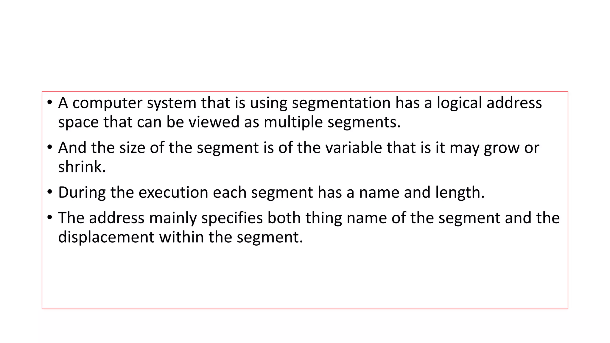 &bull; A computer system that is using segmentation has a logical address
space that can be viewed as multiple segments.
&bull; And the size of the segment is of the variable that is it may grow or
shrink.
&bull; During the execution each segment has a name and length.
&bull; The address mainly specifies both thing name of the segment and the
displacement within the segment.
 