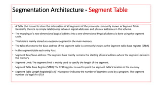 Segmentation Architecture - Segment Table
• A Table that is used to store the information of all segments of the process is commonly known as Segment Table.
Generally, there is no simple relationship between logical addresses and physical addresses in this scheme.
• The mapping of a two-dimensional Logical address into a one-dimensional Physical address is done using the segment
table.
• This table is mainly stored as a separate segment in the main memory.
• The table that stores the base address of the segment table is commonly known as the Segment table base register (STBR)
• In the segment table each entry has :
• Segment Base/base address: The segment base mainly contains the starting physical address where the segments reside in
the memory.
• Segment Limit: The segment limit is mainly used to specify the length of the segment.
• Segment Table Base Register(STBR) The STBR register is used to point the segment table's location in the memory.
• Segment Table Length Register(STLR) This register indicates the number of segments used by a program. The segment
number s is legal if s<STLR
 