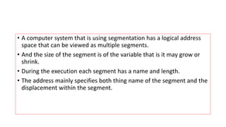 • A computer system that is using segmentation has a logical address
space that can be viewed as multiple segments.
• And the size of the segment is of the variable that is it may grow or
shrink.
• During the execution each segment has a name and length.
• The address mainly specifies both thing name of the segment and the
displacement within the segment.
 