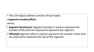 • Thus the logical address consists of two tuples:
<segment-number,offset>
where,
• Segment Number(s): Segment Number is used to represent the
number of bits that are required to represent the segment.
• Offset(d) Segment offset is used to represent the number of bits that
are required to represent the size of the segment.
 