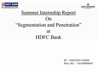 Summer Internship Report
On
“Segmentation and Penetration”
at
HDFC Bank
BY – SHAILESH KUMAR
ROLL NO. – IUU18MBA007
 