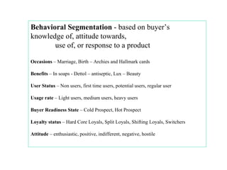 Behavioral Segmentation  - based on buyer’s knowledge of, attitude towards,   use of, or response to a product Occasions  – Marriage, Birth – Archies and Hallmark cards Benefits  – In soaps - Dettol – antiseptic, Lux – Beauty  User Status  – Non users, first time users, potential users, regular user Usage rate  – Light users, medium users, heavy users  Buyer Readiness State  – Cold Prospect, Hot Prospect Loyalty status  – Hard Core Loyals, Split Loyals, Shifting Loyals, Switchers Attitude  – enthusiastic, positive, indifferent, negative, hostile 