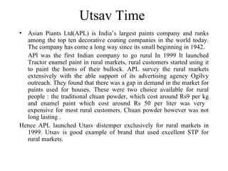 Utsav Time Asian Piants Ltd(APL) is India’s largest paints company and ranks among the top ten decorative coating companies in the world today. The company has come a long way since its small beginning in 1942. APl was the first Indian company to go rural In 1999 It launched Tractor enamel paint in rural markets, rural customers started using it to paint the horns of their bullock. APL survey the rural markets extensively with the able support of its advertising agency Ogilvy outreach. They found that there was a gap in demand in the market for paints used for houses. These were two choice available for rural people : the traditional chuan powder, which cost around Rs9 per kg and enamel paint which cost around Rs 50 per liter was very  expensive for most rural customers. Chuan powder however was not long lasting . Hence APL launched Utasv distemper exclusively for rural markets in 1999. Utsav is good example of brand that used excellent STP for rural markets. 
