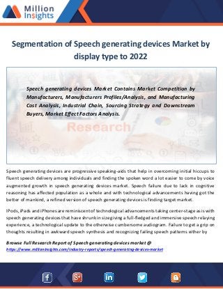 Segmentation of Speech generating devices Market by
display type to 2022
Speech generating devices Market Contains Market Competition by
Manufacturers, Manufacturers Profiles/Analysis, and Manufacturing
Cost Analysis, Industrial Chain, Sourcing Strategy and Downstream
Buyers, Market Effect Factors Analysis.
Speech generating devices are progressive speaking-aids that help in overcoming initial hiccups to
fluent speech delivery among individuals and finding the spoken word a lot easier to come by voice
augmented growth in speech generating devices market. Speech failure due to lack in cognitive
reasoning has affected population as a whole and with technological advancements having got the
better of mankind, a refined version of speech generating devices is finding target market.
IPods, iPads and iPhones are reminiscent of technological advancements taking center-stage as is with
speech generating devices that have shrunk in size giving a full-fledged and immersive speech relaying
experience, a technological update to the otherwise cumbersome audiogram. Failure to get a grip on
thoughts resulting in awkward speech synthesis and recognizing failing speech patterns either by
Browse Full Research Report of Speech generating devices market @
https://www.millioninsights.com/industry-reports/speech-generating-devices-market
 