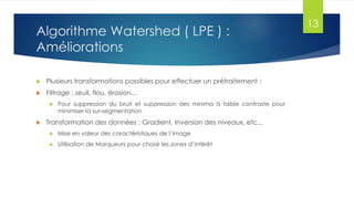 Algorithme Watershed ( LPE ) :
Améliorations
 Plusieurs transformations possibles pour effectuer un prétraitement :
 Filtrage : seuil, flou, érosion...
 Pour suppression du bruit et suppression des minima à faible contraste pour
minimiser la sur-segmentation
 Transformation des données : Gradient, Inversion des niveaux, etc...
 Mise en valeur des caractéristiques de l’image
 Utilisation de Marqueurs pour choisir les zones d’intérêt
13
 