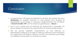 Conclusion
 La segmentation d'images par l'algorithme de ligne de partage des eaux
(Watershed en anglais) constitue un outil puissant pour analyser la
topographie d’une image. Il a plusieurs implémentations Par Immersion
« Vincent et Soille 1991 » et Par distances géodésiques « Meyer ».
 Par ce qu’il n’existe pas de méthode de segmentation universelle. On
devra adapter le processus de segmentation à chaque problématique.
 Afin de pouvoir l'exploiter correctement, on doit effectue un
prétraitement adéquat sur images à traiter pour éliminer toute information
non significative soit éliminer certains contours non pertinents par filtrage
ou améliorer sa luminosité, sa contraste ou autres.
14
 