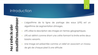 IntroductionMorphologie
mathématique
 L'algorithme de la ligne de partage des eaux (LPE) est un
algorithme de segmentation d'images.
 LPE utilise la description des images en termes géographiques.
 LPE est définit comme étant une crête formant la limite entre deux
bassins versants.
 Une image est présentée comme un relief en associant un niveau
de gris de chaque pixel à une altitude
3
 