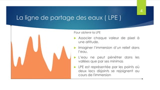 La ligne de partage des eaux ( LPE )
Pour obtenir la LPE
 Associer chaque valeur de pixel à
une altitude.
 Imaginer l’immersion d’un relief dans
l’eau.
 L’eau ne peut pénétrer dans les
vallées que par ses minimas
 LPE est représentée par les points où
deux lacs disjoints se rejoignent au
cours de l'immersion
4
 