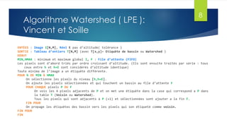 Algorithme Watershed ( LPE ):
Vincent et Soille
ENTÉES : Image I[N,M], Réel E pas d’altitude( tolérance )
SORTIE : Tableau d’entiers T[N,M] (avec T[x,y]= Etiquète de bassin ou Watershed )
DÉBUT
MIN,HMAX : minimum et maximum global I, F : File d’attente (FIFO)
Les pixels sont d’abord triés par ordre croissant d’altitude. (Ils sont ensuite traités par série : tous
ceux entre h et h+E sont considérés d’altitude identique)
Toute minima de l’image a un étiquète différente.
POUR h DE MIN À HMAX
On sélectionne les pixels du niveau [h,h+E].
On ajoute les pixels sélectionnées et qui touchent un bassin au file d’attente F
POUR CHAQUE pixels P DU F
On vois les 4 pixels adjacents de P et on met une étiquète dans la case qui correspond a P dans
la table T (Voisin ou Watershed).
Tous les pixels qui sont adjacents à P (+1) et sélectionnées sont ajouter a la fin F.
FIN POUR
On propage les étiquètes des bassin vers les pixels qui son étiqueté comme voisin.
FIN POUR
FIN
8
 
