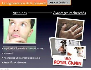 La segmentation de la demande Les cartésiens

                   Attitudes                  Avantages recherchés




  • Implication forte dans la relation avec
  son animal
  • Recherche une alimentation saine
  • Attentif aux résultats
mardi 4 mai 2010
 
